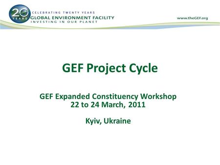 GEF Project Cycle GEF Expanded Constituency Workshop 22 to 24 March, 2011 Kyiv, Ukraine.