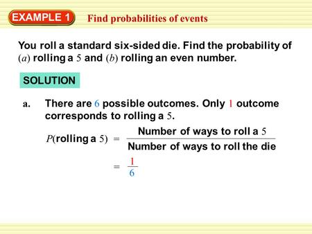 EXAMPLE 1 Find probabilities of events You roll a standard six-sided die. Find the probability of (a) rolling a 5 and (b) rolling an even number. SOLUTION.
