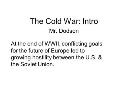 The Cold War: Intro Mr. Dodson At the end of WWII, conflicting goals for the future of Europe led to growing hostility between the U.S. & the Soviet Union.