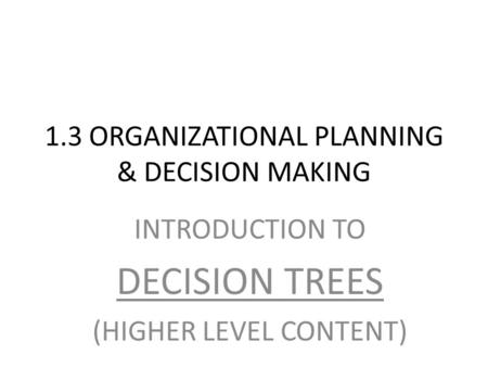 1.3 ORGANIZATIONAL PLANNING & DECISION MAKING INTRODUCTION TO DECISION TREES (HIGHER LEVEL CONTENT)