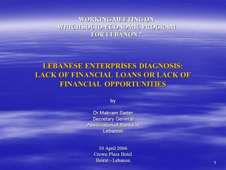 1 LEBANESE ENTERPRISES DIAGNOSIS: LACK OF FINANCIAL LOANS OR LACK OF FINANCIAL OPPORTUNITIES 10 April 2006 Crown Plaza Hotel Beirut - Lebanon WORKING MEETING.
