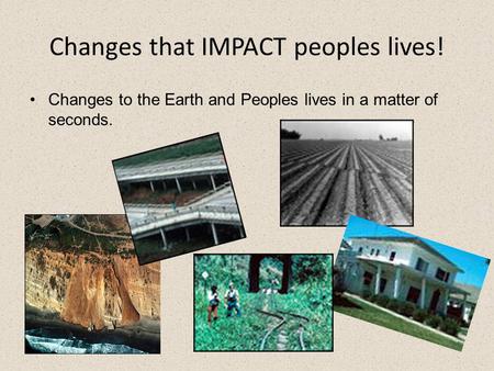 Changes that IMPACT peoples lives! Changes to the Earth and Peoples lives in a matter of seconds.
