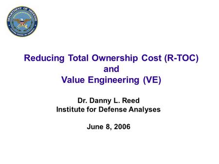 1 Reducing Total Ownership Cost (R-TOC) and Value Engineering (VE) Dr. Danny L. Reed Institute for Defense Analyses June 8, 2006.