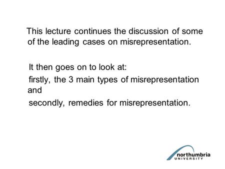 This lecture continues the discussion of some of the leading cases on misrepresentation. It then goes on to look at: firstly, the 3 main types of misrepresentation.