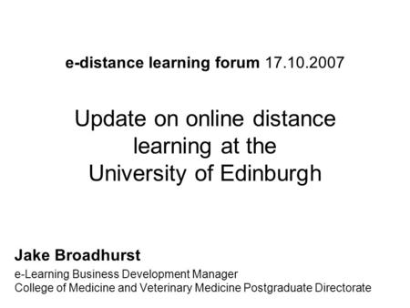 E-distance learning forum 17.10.2007 Update on online distance learning at the University of Edinburgh Jake Broadhurst e-Learning Business Development.