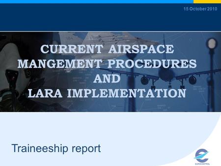 CURRENT AIRSPACE MANGEMENT PROCEDURES AND LARA IMPLEMENTATION Traineeship report 15 October 2010.