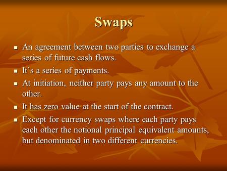 Swaps An agreement between two parties to exchange a series of future cash flows. It’s a series of payments. At initiation, neither party pays any amount.