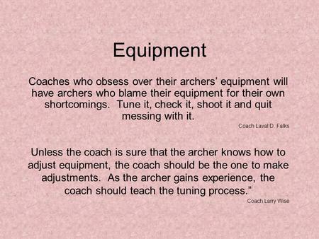 Equipment Coaches who obsess over their archers’ equipment will have archers who blame their equipment for their own shortcomings. Tune it, check it, shoot.