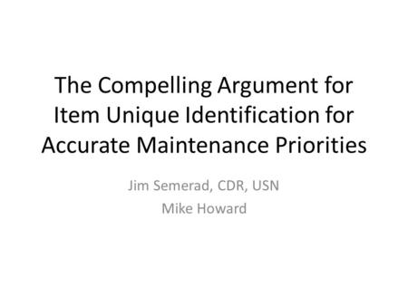The Compelling Argument for Item Unique Identification for Accurate Maintenance Priorities Jim Semerad, CDR, USN Mike Howard.