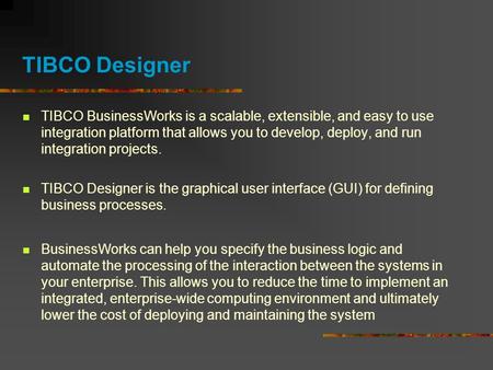TIBCO Designer TIBCO BusinessWorks is a scalable, extensible, and easy to use integration platform that allows you to develop, deploy, and run integration.