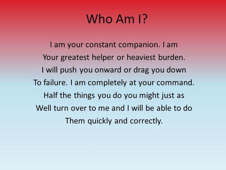Who Am I? I am your constant companion. I am Your greatest helper or heaviest burden. I will push you onward or drag you down To failure. I am completely.