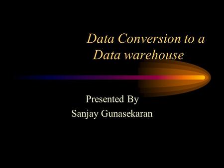 Data Conversion to a Data warehouse Presented By Sanjay Gunasekaran.