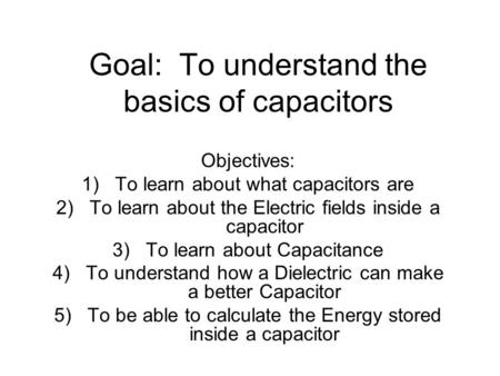 Goal: To understand the basics of capacitors Objectives: 1)To learn about what capacitors are 2)To learn about the Electric fields inside a capacitor 3)To.