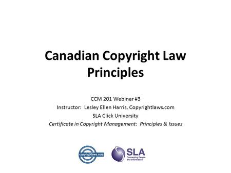 Canadian Copyright Law Principles CCM 201 Webinar #3 Instructor: Lesley Ellen Harris, Copyrightlaws.com SLA Click University Certificate in Copyright Management:
