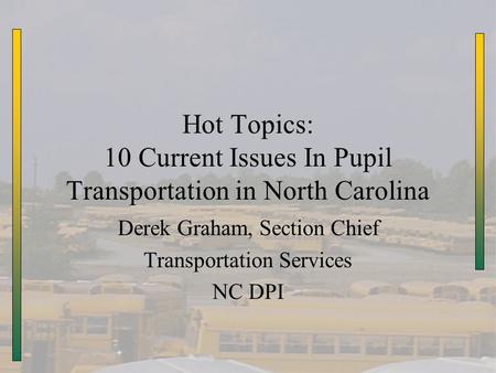 Hot Topics: 10 Current Issues In Pupil Transportation in North Carolina Derek Graham, Section Chief Transportation Services NC DPI.