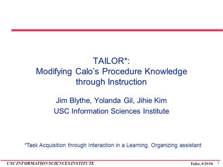 1 USC INFORMATION SCIENCES INSTITUTE Tailor, 6/20/04 TAILOR*: Modifying Calo’s Procedure Knowledge through Instruction Jim Blythe, Yolanda Gil, Jihie Kim.