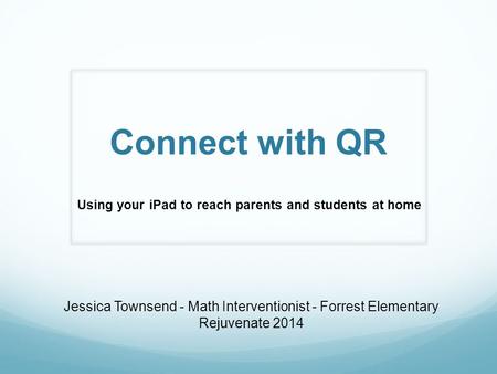 Connect with QR Using your iPad to reach parents and students at home Jessica Townsend - Math Interventionist - Forrest Elementary Rejuvenate 2014.