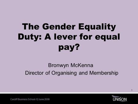 Cardiff Business School-12 June 2008 1 The Gender Equality Duty: A lever for equal pay? Bronwyn McKenna Director of Organising and Membership.