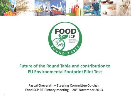Future of the Round Table and contribution to EU Environmental Footprint Pilot Test 1 Pascal Gréverath – Steering Committee Co-chair Food SCP RT Plenary.