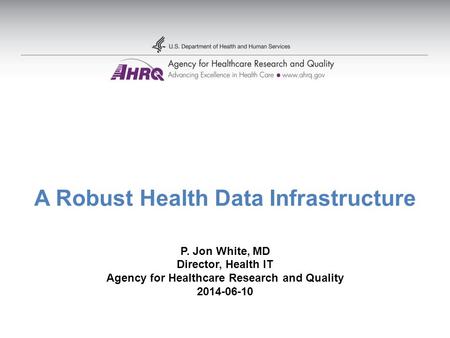 A Robust Health Data Infrastructure P. Jon White, MD Director, Health IT Agency for Healthcare Research and Quality 2014-06-10.