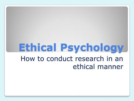 Ethical Psychology How to conduct research in an ethical manner.