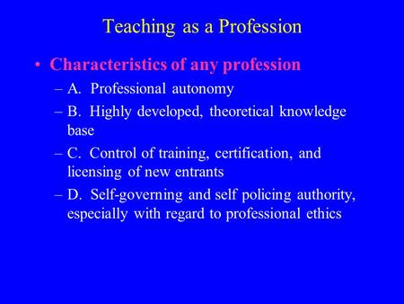 Teaching as a Profession Characteristics of any profession –A. Professional autonomy –B. Highly developed, theoretical knowledge base –C. Control of training,