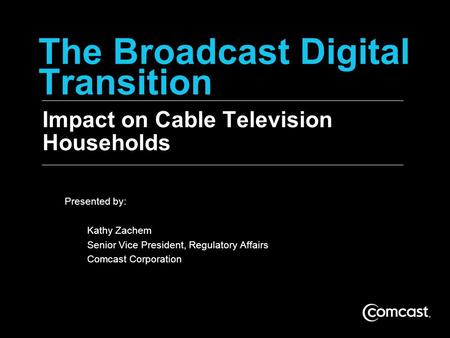 The Broadcast Digital Transition Impact on Cable Television Households Presented by: Kathy Zachem Senior Vice President, Regulatory Affairs Comcast Corporation.