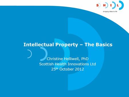 Intellectual Property – The Basics Christine Helliwell, PhD Scottish Health Innovations Ltd 25 th October 2012.