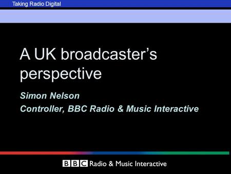 Taking Radio Digital A UK broadcaster’s perspective Simon Nelson Controller, BBC Radio & Music Interactive.