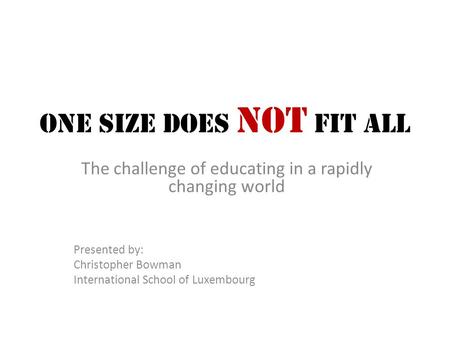 One Size Does Not Fit All The challenge of educating in a rapidly changing world Presented by: Christopher Bowman International School of Luxembourg.