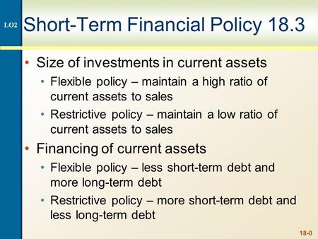 18-0 Short-Term Financial Policy 18.3 Size of investments in current assets Flexible policy – maintain a high ratio of current assets to sales Restrictive.