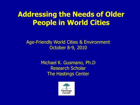 Addressing the Needs of Older People in World Cities Age-Friendly World Cities & Environment October 8-9, 2010 Michael K. Gusmano, Ph.D Research Scholar.