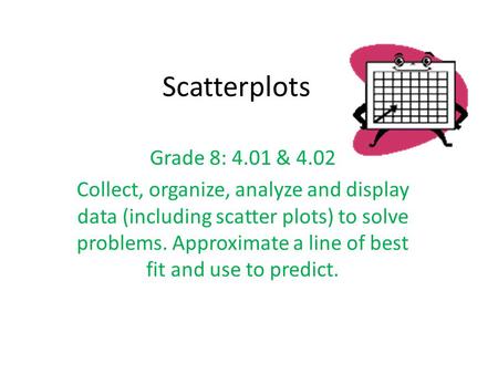 Scatterplots Grade 8: 4.01 & 4.02 Collect, organize, analyze and display data (including scatter plots) to solve problems. Approximate a line of best fit.