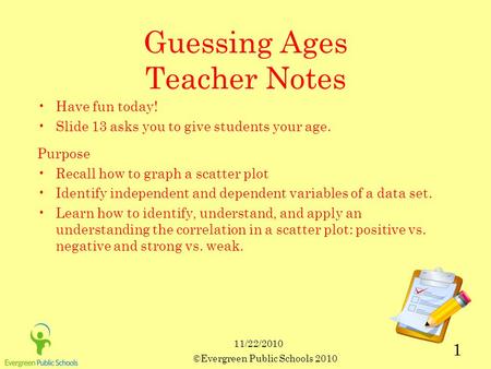 11/22/2010 ©Evergreen Public Schools 2010 1 Guessing Ages Teacher Notes Have fun today! Slide 13 asks you to give students your age. Purpose Recall how.