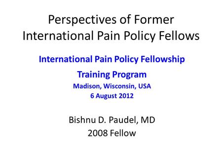 Perspectives of Former International Pain Policy Fellows International Pain Policy Fellowship Training Program Madison, Wisconsin, USA 6 August 2012 Bishnu.