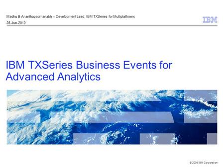 © 2009 IBM Corporation IBM TXSeries Business Events for Advanced Analytics Madhu B Ananthapadmanabh – Development Lead, IBM TXSeries for Multiplatforms.