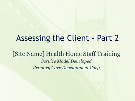 Assessing the Client - Part 2 [Site Name] Health Home Staff Training Service Model Developed Primary Care Development Corp.