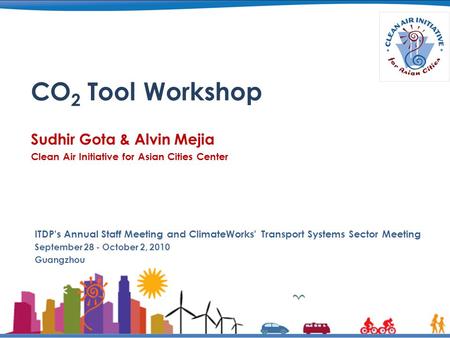 CO 2 Tool Workshop Sudhir Gota & Alvin Mejia Clean Air Initiative for Asian Cities Center ITDP's Annual Staff Meeting and ClimateWorks' Transport Systems.