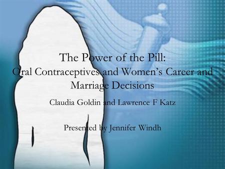 The Power of the Pill: Oral Contraceptives and Women’s Career and Marriage Decisions Claudia Goldin and Lawrence F Katz Presented by Jennifer Windh.