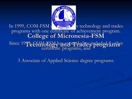 College of Micronesia-FSM Technology and Trades programs In 1999, COM-FSM established its technology and trades programs with one certificate of achievement.
