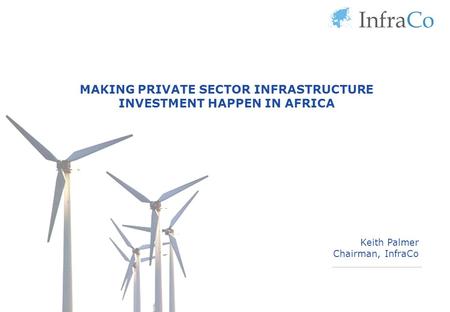 MAKING PRIVATE SECTOR INFRASTRUCTURE INVESTMENT HAPPEN IN AFRICA Keith Palmer Chairman, InfraCo.