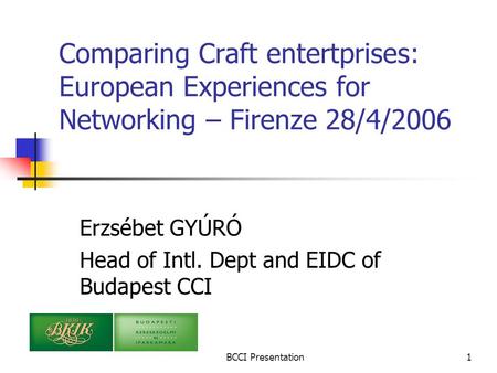 BCCI Presentation1 Comparing Craft entertprises: European Experiences for Networking – Firenze 28/4/2006 Erzsébet GYÚRÓ Head of Intl. Dept and EIDC of.