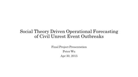 Social Theory Driven Operational Forecasting of Civil Unrest Event Outbreaks Final Project Presentation Peter Wu Apr 30, 2015.
