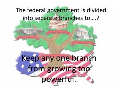 The federal government is divided into separate branches to….? Keep any one branch from growing too powerful.