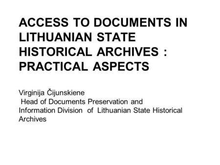 ACCESS TO DOCUMENTS IN LITHUANIAN STATE HISTORICAL ARCHIVES : PRACTICAL ASPECTS Virginija Čijunskiene Head of Documents Preservation and Information Division.