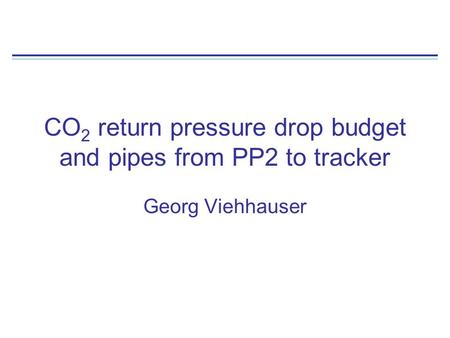 CO 2 return pressure drop budget and pipes from PP2 to tracker Georg Viehhauser.