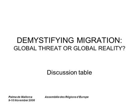 Palma de Mallorca 9-10 November 2006 Assemblée des Régions d’Europe DEMYSTIFYING MIGRATION: GLOBAL THREAT OR GLOBAL REALITY? Discussion table.
