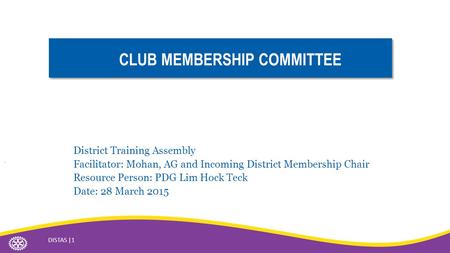 CLUB MEMBERSHIP COMMITTEE District Training Assembly Facilitator: Mohan, AG and Incoming District Membership Chair Resource Person: PDG Lim Hock Teck Date: