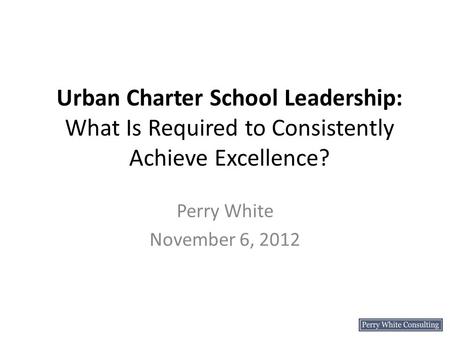 Urban Charter School Leadership: What Is Required to Consistently Achieve Excellence? Perry White November 6, 2012.