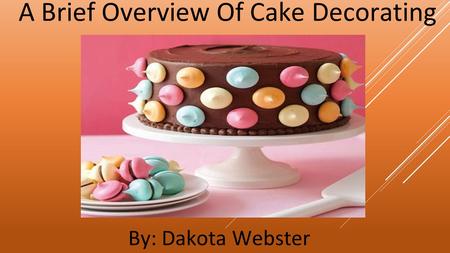 A Brief Overview Of Cake Decorating By: Dakota Webster.